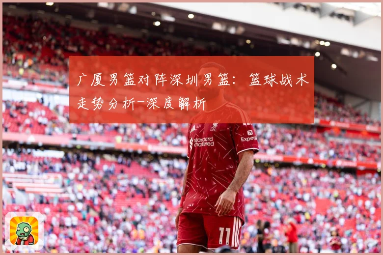 广厦男篮对阵深圳男篮：篮球战术走势分析-深度解析