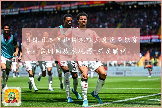 日媒日本国脚铃木唯人肩伤恐缺赛季一段时间战术观察-深度解析
