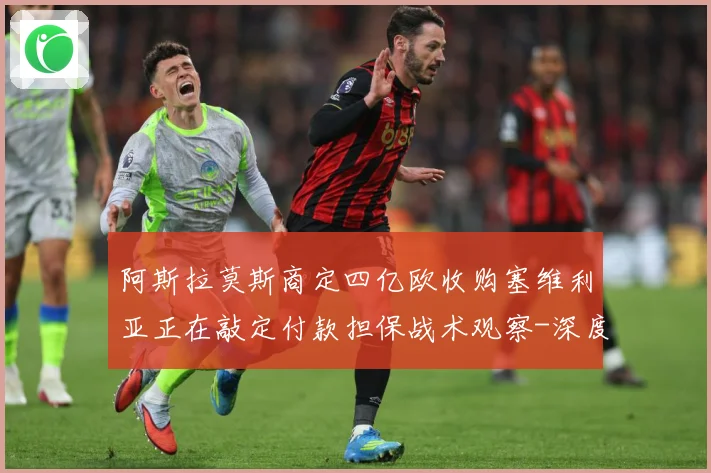 阿斯拉莫斯商定四亿欧收购塞维利亚正在敲定付款担保战术观察-深度解析