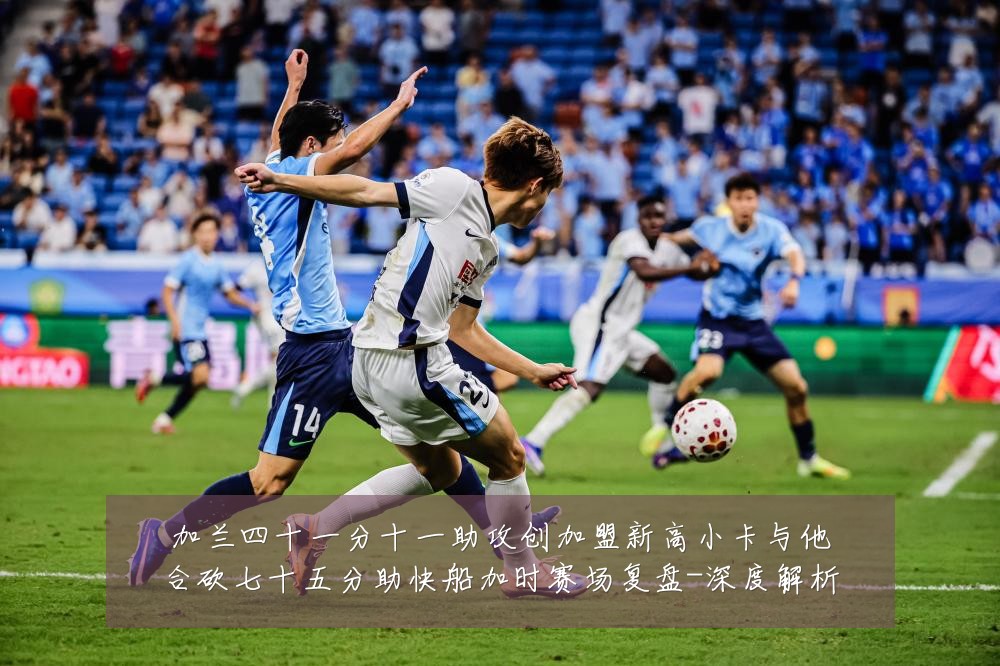 加兰四十一分十一助攻创加盟新高小卡与他合砍七十五分助快船加时赛场复盘-深度解析