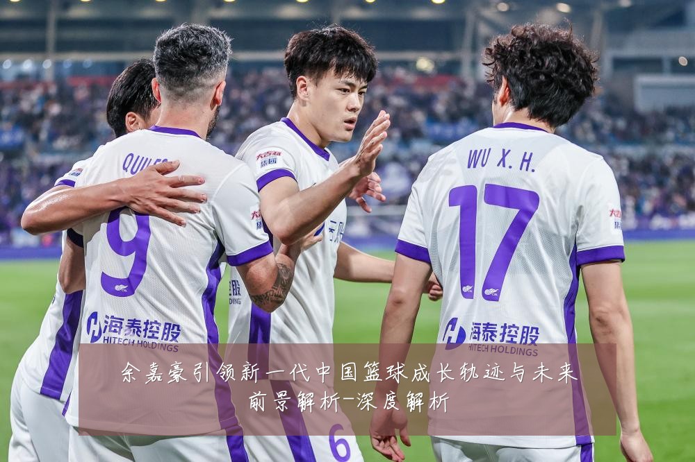 余嘉豪引领新一代中国篮球成长轨迹与未来前景解析-深度解析